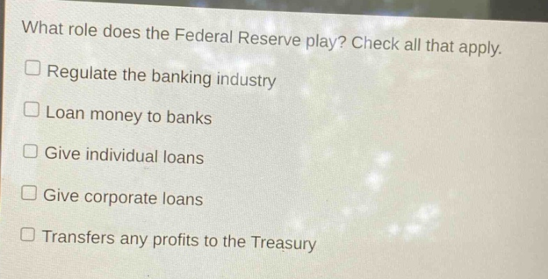 what role does the federal reserve play? check all that apply.\nregulate the banking industry\nloan money to banks\ngive individual loans\ngive corporate loans\ntransfers any profits to the treasury