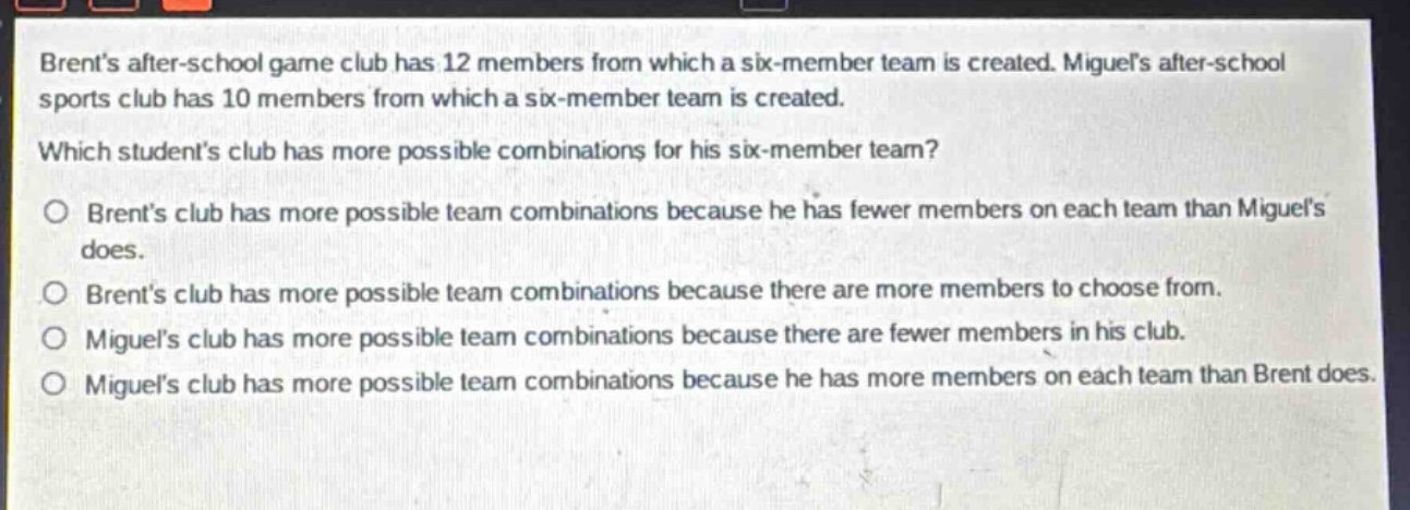 brents after - school game club has 12 members from which a six - member team is created. miguels after - school sports club has 10 members from which a six - member team is created. which students club has more possible combinations for his six - member team? o brents club has more possible team combinations because he has fewer members on each team than miguels does. o brents club has more possible team combinations because there are more members to choose from. o miguels club has more possible team combinations because there are fewer members in his club. o miguels club has more possible team combinations because he has more members on each team than brent does.