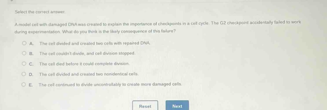 select the correct answer.\na model cell with damaged dna was created to explain the importance of checkpoints in a cell cycle. the g2 checkpoint accidentally failed to work during experimentation. what do you think is the likely consequence of this failure?\na. the cell divided and created two cells with repaired dna.\nb. the cell couldnt divide, and cell division stopped.\nc. the cell died before it could complete division.\nd. the cell divided and created two nonidentical cells.\ne. the cell continued to divide uncontrollably to create more damaged cells.