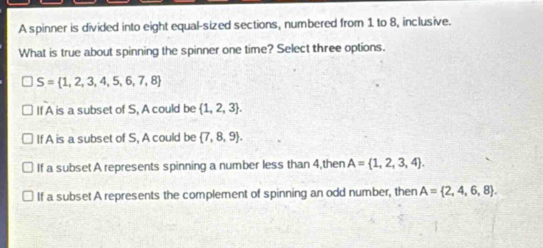 a spinner is divided into eight equal - sized sections, numbered from 1 to 8, inclusive. what is true about spinning the spinner one time? select three options.\n□s = {1, 2, 3, 4, 5, 6, 7, 8}\n□if a is a subset of s, a could be {1, 2, 3}.\n□if a is a subset of s, a could be {7, 8, 9}.\n□if a subset a represents spinning a number less than 4, then a = {1, 2, 3, 4}.\n□if a subset a represents the complement of spinning an odd number, then a = {2, 4, 6, 8}.
