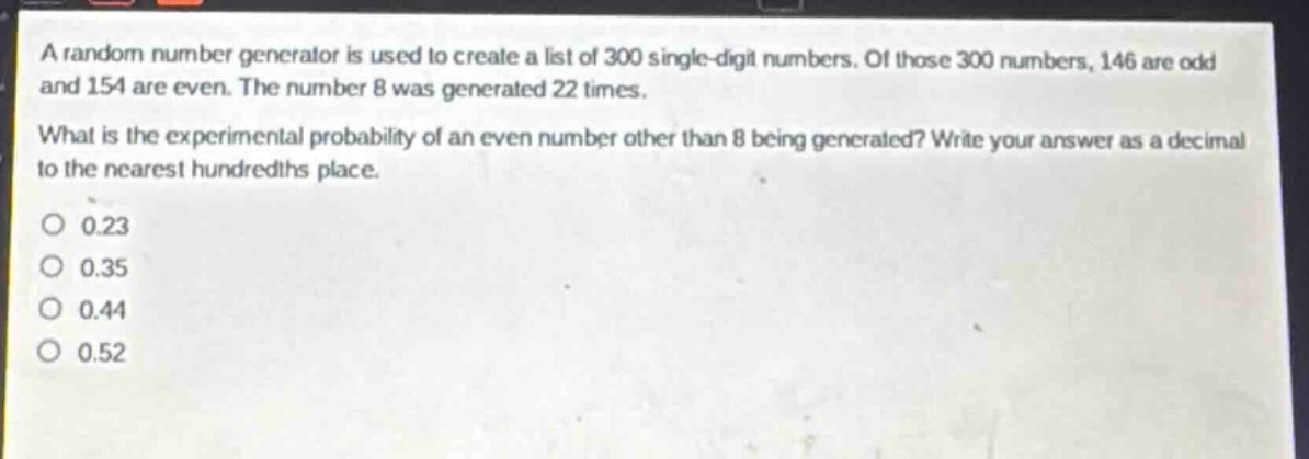a random number generator is used to create a list of 300 single - digit numbers. of those 300 numbers, 146 are odd and 154 are even. the number 8 was generated 22 times. what is the experimental probability of an even number other than 8 being generated? write your answer as a decimal to the nearest hundredths place. 0 0.23 0 0.35 0 0.44 0 0.52