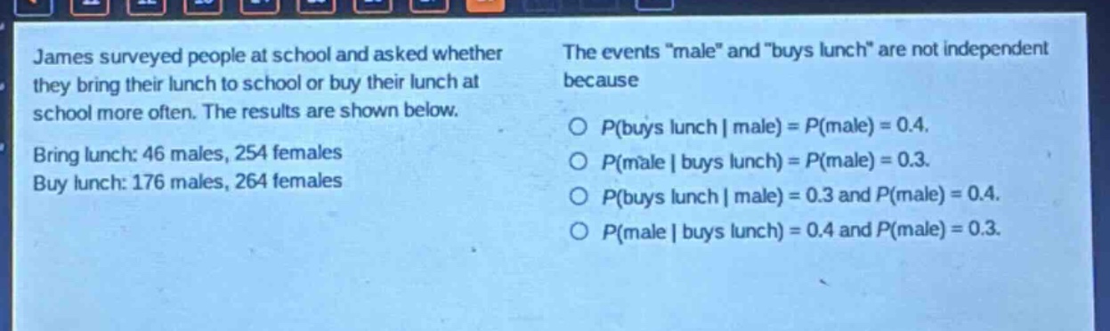james surveyed people at school and asked whether they bring their lunch to school or buy their lunch at school more often. the results are shown below. bring lunch: 46 males, 254 females. buy lunch: 176 males, 264 females. the events \male\ and \buys lunch\ are not independent because\n○ (p(\text{buys lunch}|\text{male}) = p(\text{male}) = 0.4).\n○ (p(\text{male}|\text{buys lunch}) = p(\text{male}) = 0.3).\n○ (p(\text{buys lunch}|\text{male}) = 0.3) and (p(\text{male}) = 0.4).\n○ (p(\text{male}|\text{buys lunch}) = 0.4) and (p(\text{male}) = 0.3).