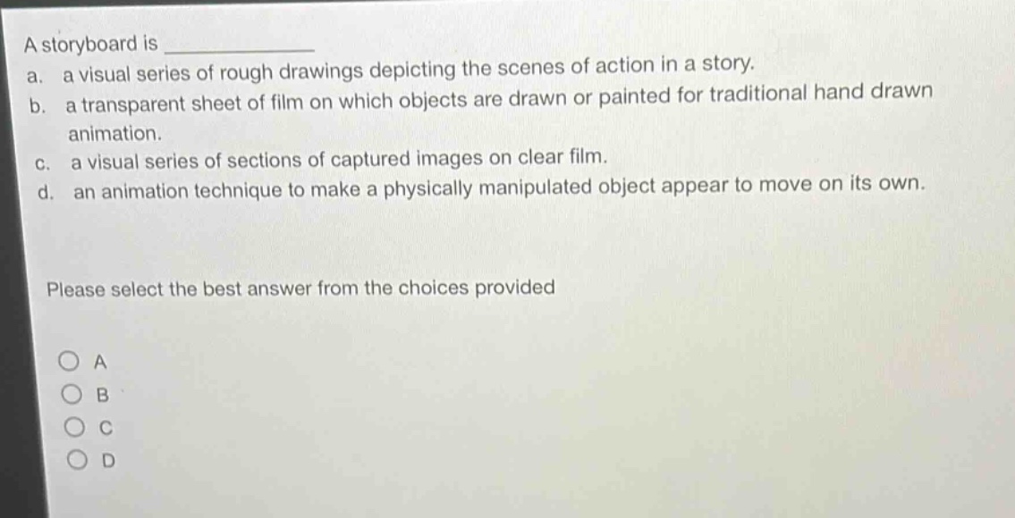 a storyboard is \na. a visual series of rough drawings depicting the scenes of action in a story.\nb. a transparent sheet of film on which objects are drawn or painted for traditional hand - drawn animation.\nc. a visual series of sections of captured images on clear film.\nd. an animation technique to make a physically manipulated object appear to move on its own.\nplease select the best answer from the choices provided\na\nb\nc\nd