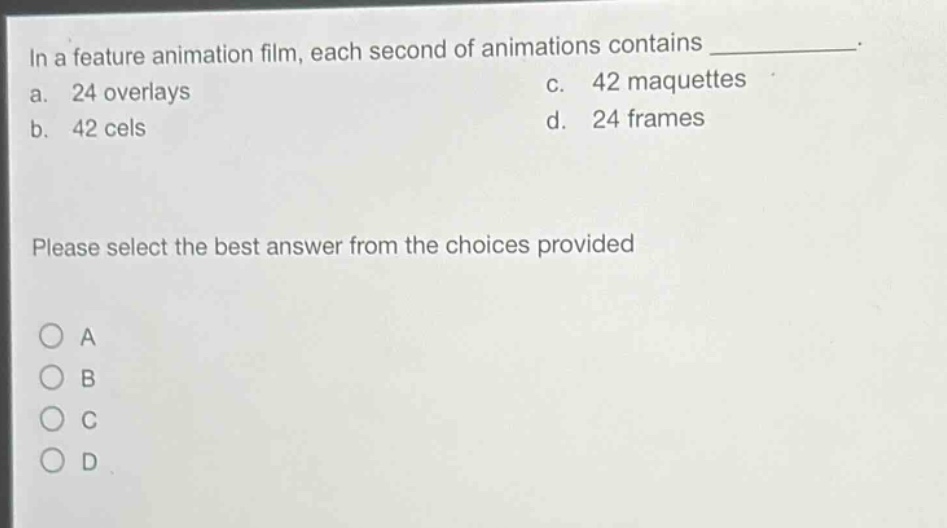 in a feature animation film, each second of animations contains ____________. a. 24 overlays b. 42 cels c. 42 maquettes d. 24 frames please select the best answer from the choices provided