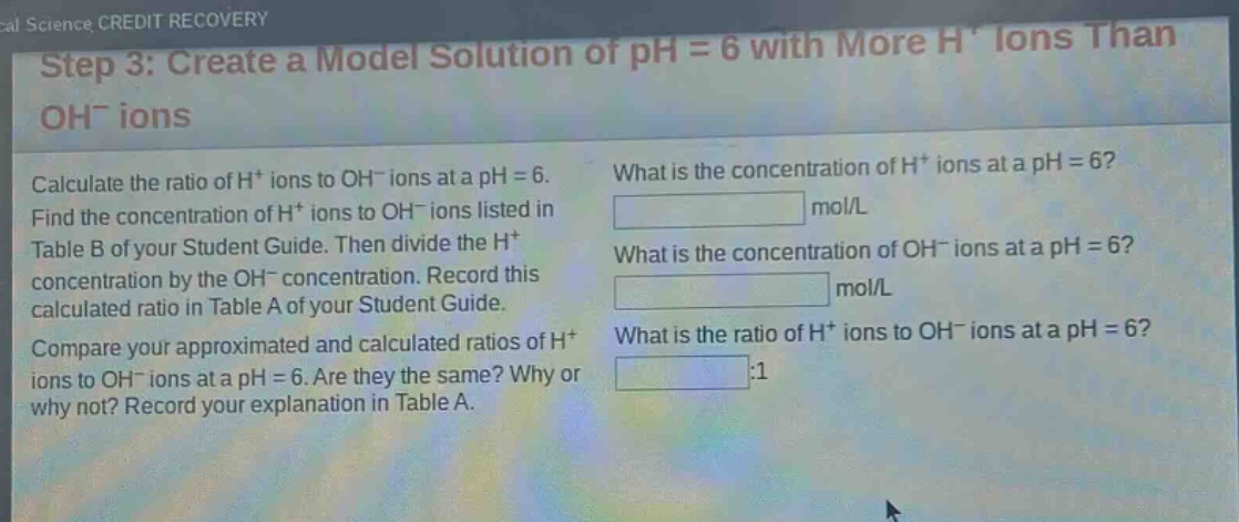 step 3: create a model solution of ph = 6 with more h⁺ ions than oh⁻ ions\ncalculate the ratio of h⁺ ions to oh⁻ ions at a ph = 6.\nfind the concentration of h⁺ ions to oh⁻ ions listed in table b of your student guide. then divide the h⁺ concentration by the oh⁻ concentration. record this calculated ratio in table a of your student guide.\ncompare your approximated and calculated ratios of h⁺ ions to oh⁻ ions at a ph = 6. are they the same? why or why not? record your explanation in table a.\nwhat is the concentration of h⁺ ions at a ph = 6?\nmol/l\nwhat is the concentration of oh⁻ ions at a ph = 6?\nmol/l\nwhat is the ratio of h⁺ ions to oh⁻ ions at a ph = 6?\n:1