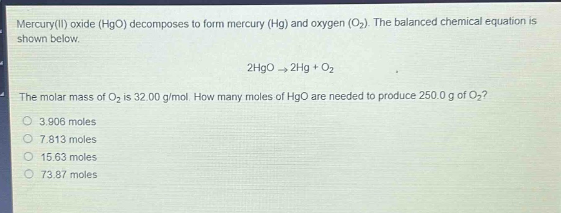 mercury(ii) oxide (hgo) decomposes to form mercury (hg) and oxygen (o₂). the balanced chemical equation is shown below.\n\n2hgo → 2hg + o₂\n\nthe molar mass of o₂ is 32.00 g/mol. how many moles of hgo are needed to produce 250.0 g of o₂?\n\n3.906 moles\n7.813 moles\n15.63 moles\n73.87 moles