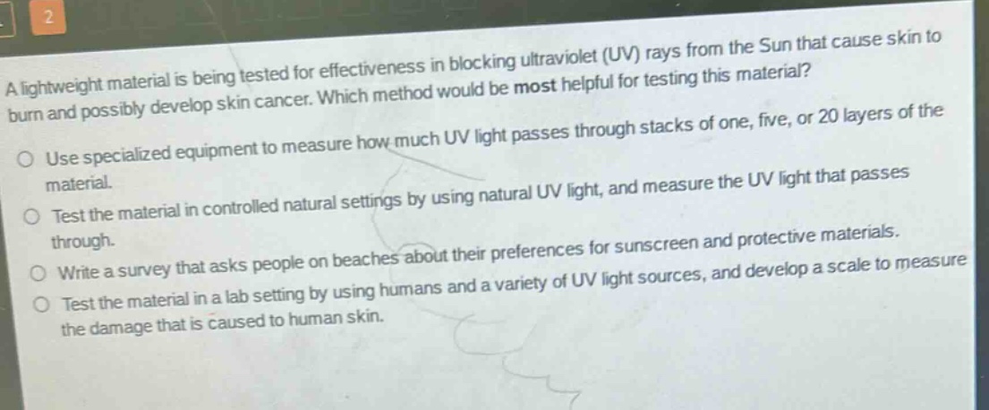 a lightweight material is being tested for effectiveness in blocking ultraviolet (uv) rays from the sun that cause skin to burn and possibly develop skin cancer. which method would be most helpful for testing this material?\nuse specialized equipment to measure how much uv light passes through stacks of one, five, or 20 layers of the material.\ntest the material in controlled natural settings by using natural uv light, and measure the uv light that passes through.\nwrite a survey that asks people on beaches about their preferences for sunscreen and protective materials.\ntest the material in a lab setting by using humans and a variety of uv light sources, and develop a scale to measure the damage that is caused to human skin.