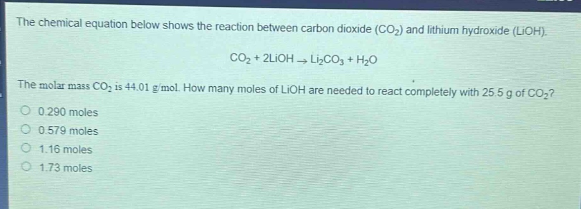 the chemical equation below shows the reaction between carbon dioxide (co₂) and lithium hydroxide (lioh). co₂ + 2lioh → li₂co₃ + h₂o. the molar mass co₂ is 44.01 g/mol. how many moles of lioh are needed to react completely with 25.5 g of co₂? 0.290 moles 0.579 moles 1.16 moles 1.73 moles