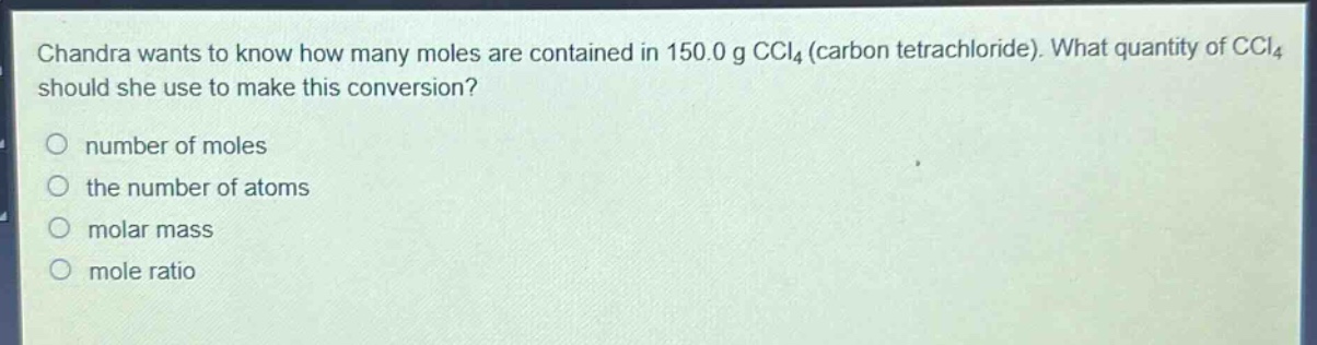 chandra wants to know how many moles are contained in 150.0 g ccl₄ (carbon tetrachloride). what quantity of ccl₄ should she use to make this conversion?\nnumber of moles\nthe number of atoms\nmolar mass\nmole ratio