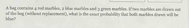 a bag contains 4 red marbles, 2 blue marbles and 3 green marbles. if two marbles are drawn out of the bag (without replacement), what is the exact probability that both marbles drawn will be blue?