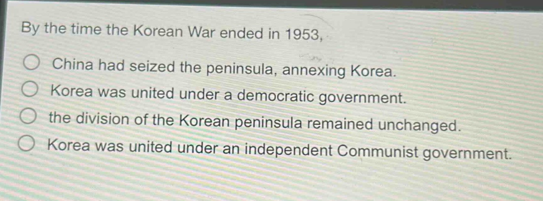 by the time the korean war ended in 1953, \no china had seized the peninsula, annexing korea.\no korea was united under a democratic government.\no the division of the korean peninsula remained unchanged.\no korea was united under an independent communist government.