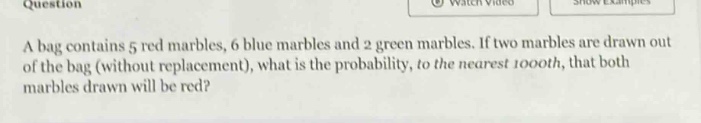 a bag contains 5 red marbles, 6 blue marbles and 2 green marbles. if two marbles are drawn out of the bag (without replacement), what is the probability, to the nearest 1000th, that both marbles drawn will be red?