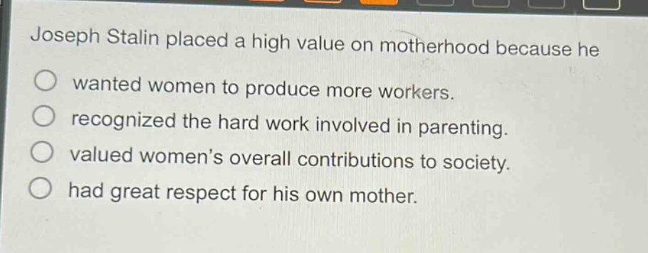 joseph stalin placed a high value on motherhood because he\n○ wanted women to produce more workers.\n○ recognized the hard work involved in parenting.\n○ valued women’s overall contributions to society.\n○ had great respect for his own mother.