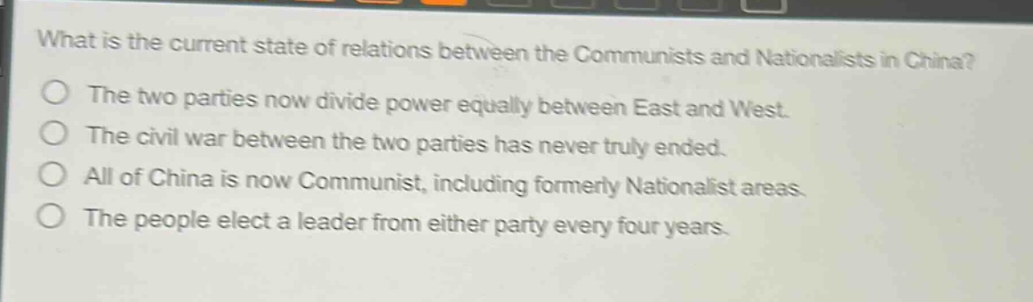 what is the current state of relations between the communists and nationalists in china?\nthe two parties now divide power equally between east and west.\nthe civil war between the two parties has never truly ended.\nall of china is now communist, including formerly nationalist areas.\nthe people elect a leader from either party every four years.