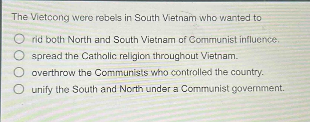 the vietcong were rebels in south vietnam who wanted to\n○ rid both north and south vietnam of communist influence.\n○ spread the catholic religion throughout vietnam.\n○ overthrow the communists who controlled the country.\n○ unify the south and north under a communist government.