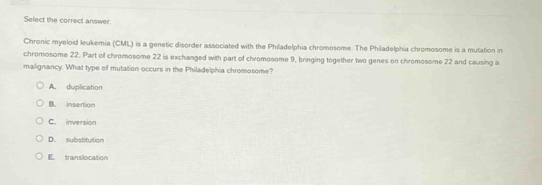 select the correct answer.\nchronic myeloid leukemia (cml) is a genetic disorder associated with the philadelphia chromosome. the philadelphia chromosome is a mutation in chromosome 22. part of chromosome 22 is exchanged with part of chromosome 9, bringing together two genes on chromosome 22 and causing a malignancy. what type of mutation occurs in the philadelphia chromosome?\na. duplication\nb. insertion\nc. inversion\nd. substitution\ne. translocation