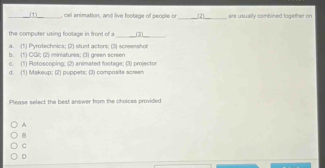 ____(1)____, cel animation, and live footage of people or ____(2)____ are usually combined together on the computer using footage in front of a ____(3)____. a. (1) pyrotechnics; (2) stunt actors; (3) screenshot b. (1) cgi; (2) miniatures; (3) green screen c. (1) rotoscoping; (2) animated footage; (3) projector d. (1) makeup; (2) puppets; (3) composite screen please select the best answer from the choices provided