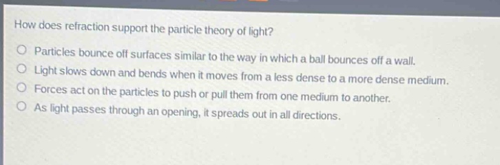 how does refraction support the particle theory of light?\nparticles bounce off surfaces similar to the way in which a ball bounces off a wall.\nlight slows down and bends when it moves from a less dense to a more dense medium.\nforces act on the particles to push or pull them from one medium to another.\nas light passes through an opening, it spreads out in all directions.