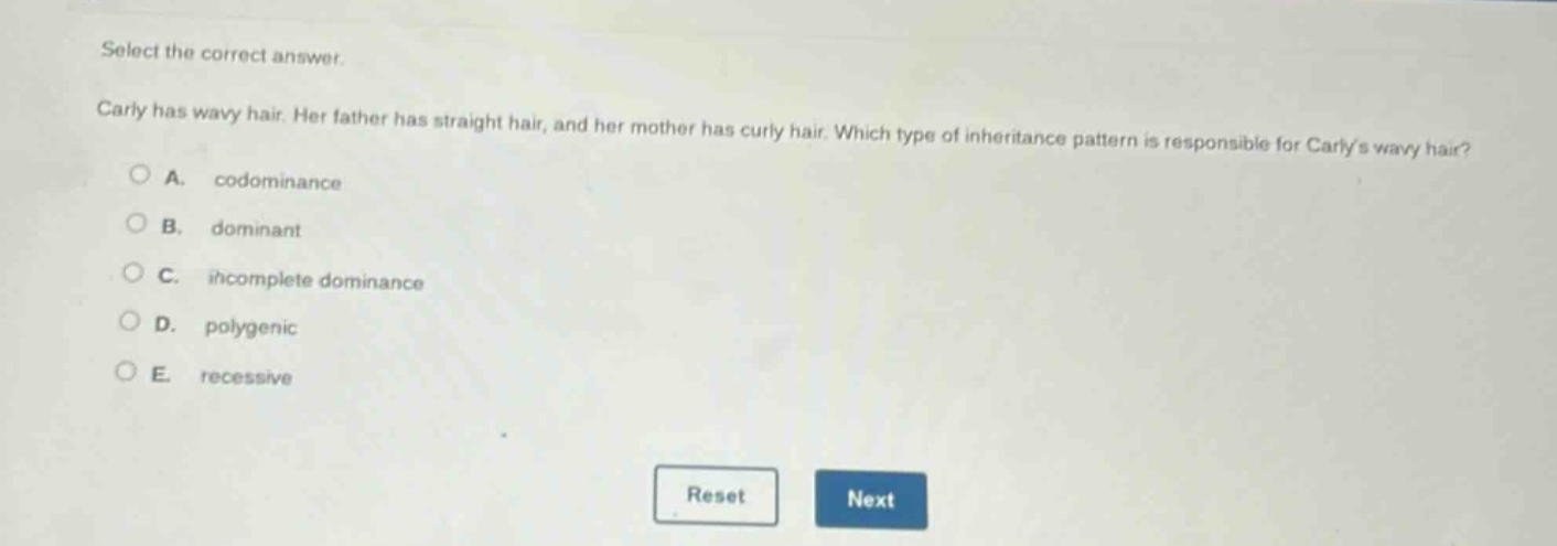 select the correct answer.\ncarly has wavy hair. her father has straight hair, and her mother has curly hair. which type of inheritance pattern is responsible for carlys wavy hair?\na. codominance\nb. dominant\nc. incomplete dominance\nd. polygenic\ne. recessive