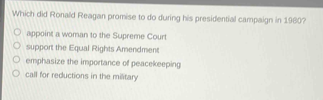which did ronald reagan promise to do during his presidential campaign in 1980?\nappoint a woman to the supreme court\nsupport the equal rights amendment\nemphasize the importance of peacekeeping\ncall for reductions in the military