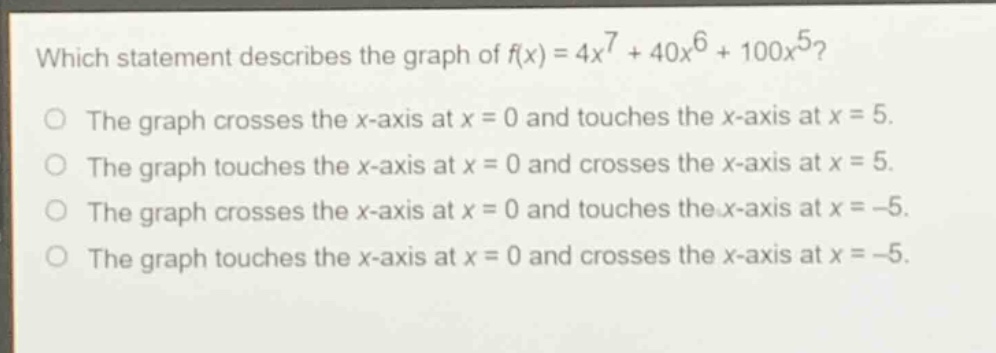 which statement describes the graph of $f(x)=4x^{7}+40x^{6}+100x^{5}$?\nthe graph crosses the x - axis at $x = 0$ and touches the x - axis at $x = 5$.\nthe graph touches the x - axis at $x = 0$ and crosses the x - axis at $x = 5$.\nthe graph crosses the x - axis at $x = 0$ and touches the x - axis at $x=-5$.\nthe graph touches the x - axis at $x = 0$ and crosses the x - axis at $x=-5$.