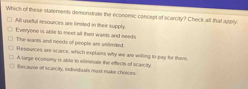 which of these statements demonstrate the economic concept of scarcity? check all that apply.\nall useful resources are limited in their supply.\neveryone is able to meet all their wants and needs\nthe wants and needs of people are unlimited.\nresources are scarce, which explains why we are willing to pay for them.\na large economy is able to eliminate the effects of scarcity.\nbecause of scarcity, individuals must make choices.