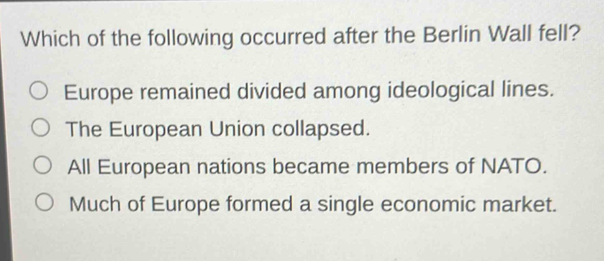 which of the following occurred after the berlin wall fell?\no europe remained divided among ideological lines.\no the european union collapsed.\no all european nations became members of nato.\no much of europe formed a single economic market.