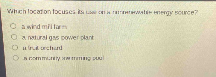 which location focuses its use on a nonrenewable energy source?\n a wind mill farm\n a natural gas power plant\n a fruit orchard\n a community swimming pool