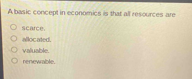 a basic concept in economics is that all resources are\no scarce.\no allocated.\no valuable.\no renewable.