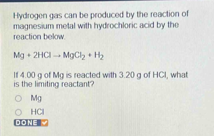 hydrogen gas can be produced by the reaction of magnesium metal with hydrochloric acid by the reaction below. mg + 2hcl → mgcl₂ + h₂ if 4.00 g of mg is reacted with 3.20 g of hcl, what is the limiting reactant? o mg o hcl done