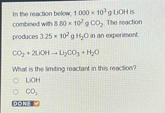 in the reaction below, 1.000×10³ g lioh is combined with 8.80×10² g co₂. the reaction produces 3.25×10² g h₂o in an experiment. co₂ + 2lioh → li₂co₃ + h₂o what is the limiting reactant in this reaction? o lioh o co₂ done