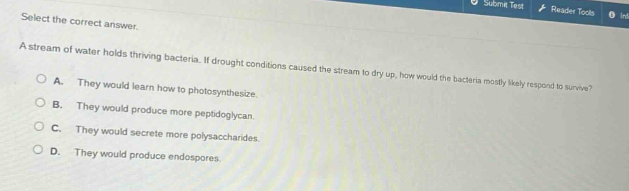 select the correct answer.\na stream of water holds thriving bacteria. if drought conditions caused the stream to dry up, how would the bacteria mostly likely respond to survive?\na. they would learn how to photosynthesize.\nb. they would produce more peptidoglycan.\nc. they would secrete more polysaccharides.\nd. they would produce endospores.