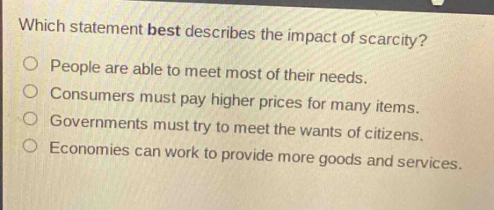 which statement best describes the impact of scarcity?\npeople are able to meet most of their needs.\nconsumers must pay higher prices for many items.\ngovernments must try to meet the wants of citizens.\neconomies can work to provide more goods and services.