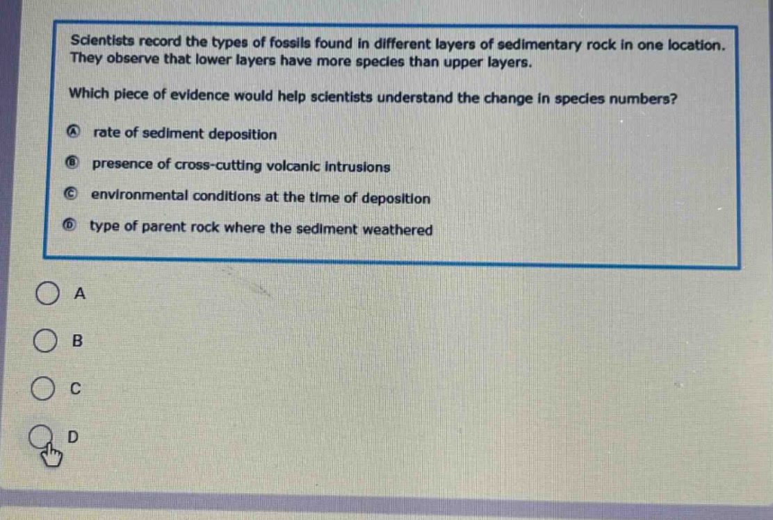 scientists record the types of fossils found in different layers of sedimentary rock in one location. they observe that lower layers have more species than upper layers. which piece of evidence would help scientists understand the change in species numbers? a rate of sediment deposition b presence of cross - cutting volcanic intrusions c environmental conditions at the time of deposition d type of parent rock where the sediment weathered