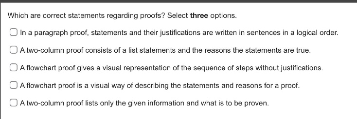 which are correct statements regarding proofs? select three options.\nin a paragraph proof, statements and their justifications are written in sentences in a logical order.\na two - column proof consists of a list statements and the reasons the statements are true.\na flowchart proof gives a visual representation of the sequence of steps without justifications.\na flowchart proof is a visual way of describing the statements and reasons for a proof.\na two - column proof lists only the given information and what is to be proven.