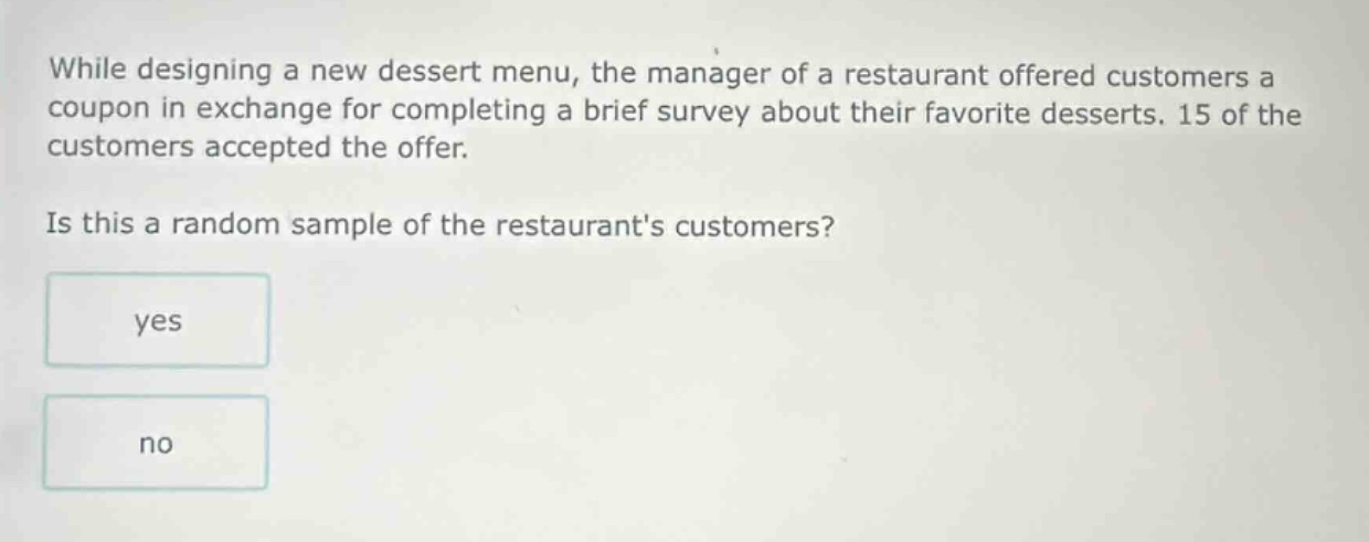 while designing a new dessert menu, the manager of a restaurant offered customers a coupon in exchange for completing a brief survey about their favorite desserts. 15 of the customers accepted the offer. is this a random sample of the restaurants customers? yes no