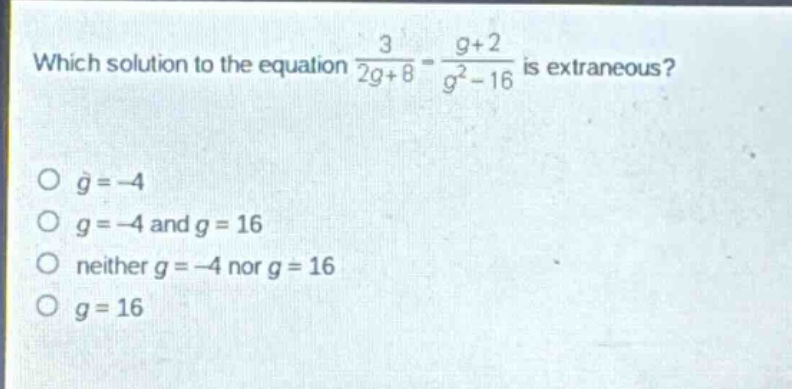 which solution to the equation $\frac{3}{2g + 8}=\frac{g + 2}{g^{2}-16}$ is extraneous?\n$g=-4$\n$g=-4$ and $g = 16$\nneither $g=-4$ nor $g = 16$\n$g = 16$