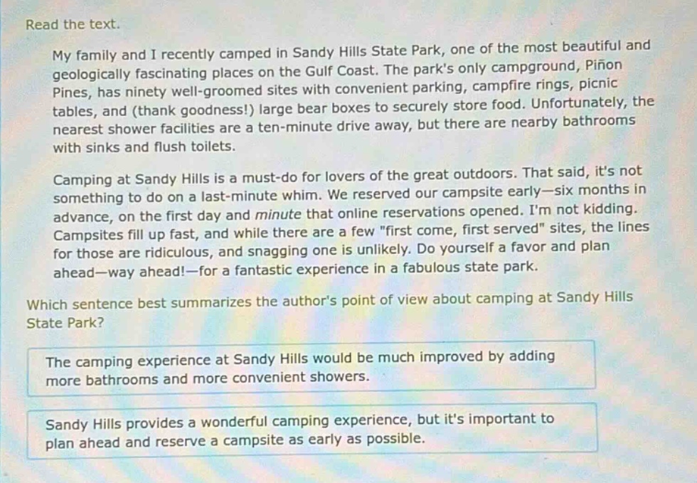 read the text.\nmy family and i recently camped in sandy hills state park, one of the most beautiful and geologically fascinating places on the gulf coast. the parks only campground, piñon pines, has ninety well - groomed sites with convenient parking, campfire rings, picnic tables, and (thank goodness!) large bear boxes to securely store food. unfortunately, the nearest shower facilities are a ten - minute drive away, but there are nearby bathrooms with sinks and flush toilets.\ncamping at sandy hills is a must - do for lovers of the great outdoors. that said, its not something to do on a last - minute whim. we reserved our campsite early—six months in advance, on the first day and minute that online reservations opened. im not kidding. campsites fill up fast, and while there are a few \first come, first served\ sites, the lines for those are ridiculous, and snagging one is unlikely. do yourself a favor and plan ahead—way ahead!—for a fantastic experience in a fabulous state park.\nwhich sentence best summarizes the authors point of view about camping at sandy hills state park?\nthe camping experience at sandy hills would be much improved by adding more bathrooms and more convenient showers.\nsandy hills provides a wonderful camping experience, but its important to plan ahead and reserve a campsite as early as possible.