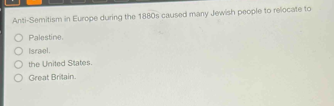 anti - semitism in europe during the 1880s caused many jewish people to relocate to\n○ palestine.\n○ israel.\n○ the united states.\n○ great britain.