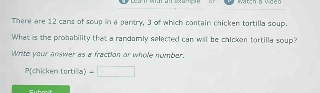 there are 12 cans of soup in a pantry, 3 of which contain chicken tortilla soup. what is the probability that a randomly selected can will be chicken tortilla soup? write your answer as a fraction or whole number. p(chicken tortilla) =