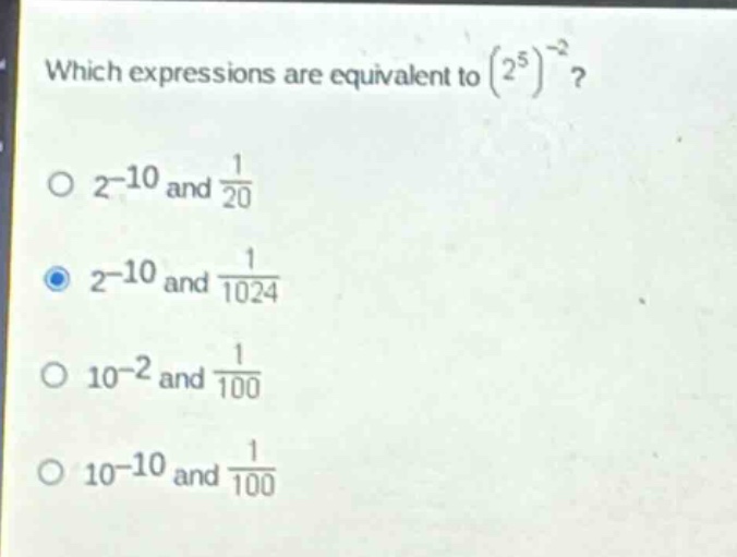 which expressions are equivalent to $(2^{5})^{-2}$?\n$2^{-10}$ and $\frac{1}{20}$\n$2^{-10}$ and $\frac{1}{1024}$\n$10^{-2}$ and $\frac{1}{100}$\n$10^{-10}$ and $\frac{1}{100}$