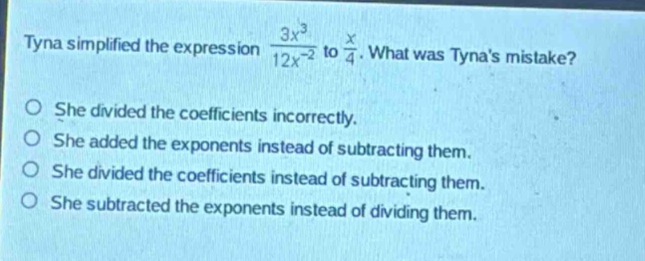 tyna simplified the expression $\frac{3x^{3}}{12x^{-2}}$ to $\frac{x}{4}$. what was tynas mistake?\nshe divided the coefficients incorrectly.\nshe added the exponents instead of subtracting them.\nshe divided the coefficients instead of subtracting them.\nshe subtracted the exponents instead of dividing them.