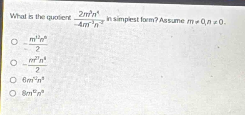 what is the quotient $\frac{2m^{9}n^{4}}{-4m^{-3}n^{-2}}$ in simplest form? assume $m\neq0,n\neq0$.\n$-\frac{m^{12}n^{6}}{2}$\n$-\frac{m^{27}n^{8}}{2}$\n$6m^{12}n^{6}$\n$8m^{12}n^{6}$
