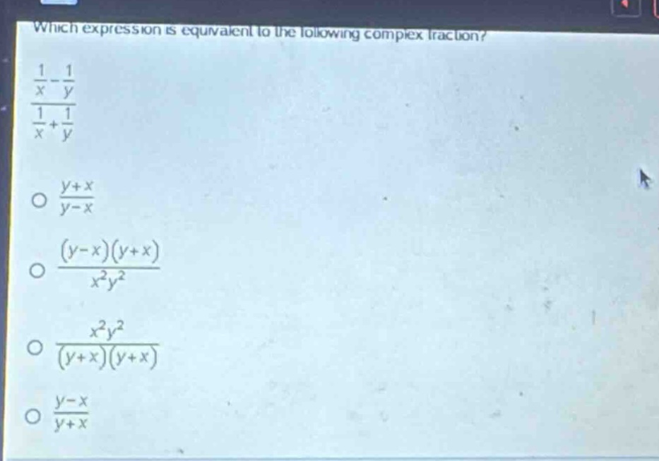 which expression is equivalent to the following complex fraction?\n$\frac{\frac{1}{x}-\frac{1}{y}}{\frac{1}{x}+\frac{1}{y}}$\n$\frac{y + x}{y - x}$\n$\frac{(y - x)(y + x)}{x^{2}y^{2}}$\n$\frac{x^{2}y^{2}}{(y + x)(y + x)}$\n$\frac{y - x}{y + x}$