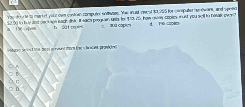 you decide to market your own custom computer software. you must invest $3,255 for computer hardware, and spend $2.90 to buy and package each disk. if each program sells for $13.75, how many copies must you sell to break even? a. 196 copies b. 301 copies c. 300 copies d. 195 copies please select the best answer from the choices provided