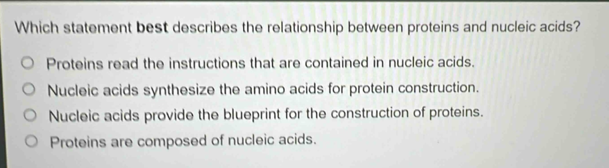 which statement best describes the relationship between proteins and nucleic acids?\nproteins read the instructions that are contained in nucleic acids.\nnucleic acids synthesize the amino acids for protein construction.\nnucleic acids provide the blueprint for the construction of proteins.\nproteins are composed of nucleic acids.
