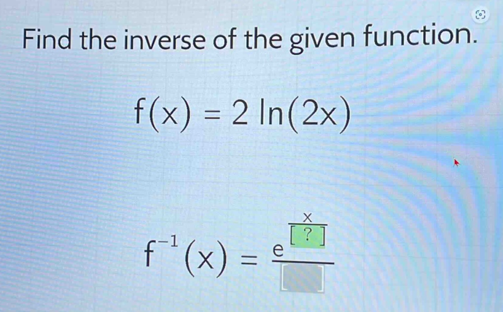 find the inverse of the given function.\nf(x) = 2 ln(2x)\nf^(-1)(x) = e^(x/?)/