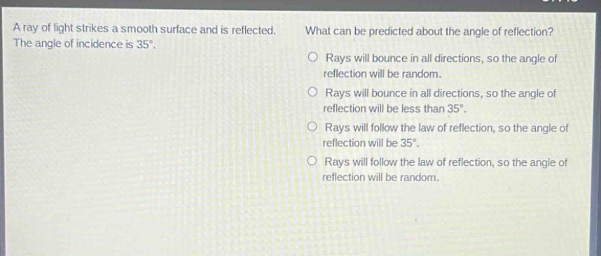 a ray of light strikes a smooth surface and is reflected. the angle of incidence is 35°. what can be predicted about the angle of reflection? rays will bounce in all directions, so the angle of reflection will be random. rays will bounce in all directions, so the angle of reflection will be less than 35°. rays will follow the law of reflection, so the angle of reflection will be 35°. rays will follow the law of reflection, so the angle of reflection will be random.