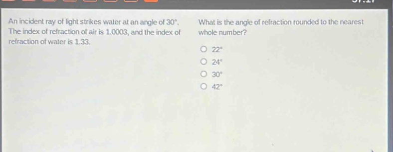 an incident ray of light strikes water at an angle of 30°. the index of refraction of air is 1.0003, and the index of refraction of water is 1.33. what is the angle of refraction rounded to the nearest whole number? 22° 24° 30° 42°