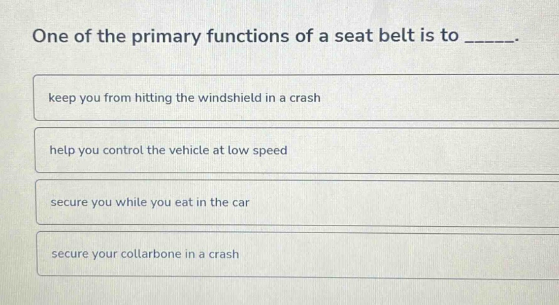 one of the primary functions of a seat belt is to ______. keep you from hitting the windshield in a crash help you control the vehicle at low speed secure you while you eat in the car secure your collarbone in a crash